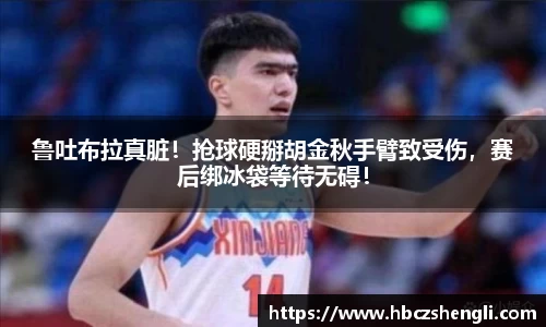 鲁吐布拉真脏！抢球硬掰胡金秋手臂致受伤，赛后绑冰袋等待无碍！